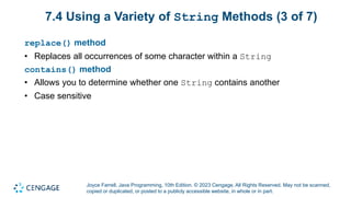 Joyce Farrell, Java Programming, 10th Edition. © 2023 Cengage. All Rights Reserved. May not be scanned,
copied or duplicated, or posted to a publicly accessible website, in whole or in part.
7.4 Using a Variety of String Methods (3 of 7)
replace() method
• Replaces all occurrences of some character within a String
contains() method
• Allows you to determine whether one String contains another
• Case sensitive
 