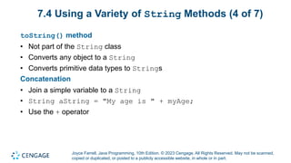 Joyce Farrell, Java Programming, 10th Edition. © 2023 Cengage. All Rights Reserved. May not be scanned,
copied or duplicated, or posted to a publicly accessible website, in whole or in part.
7.4 Using a Variety of String Methods (4 of 7)
toString() method
• Not part of the String class
• Converts any object to a String
• Converts primitive data types to Strings
Concatenation
• Join a simple variable to a String
• String aString = "My age is " + myAge;
• Use the + operator
 