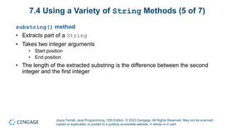 Joyce Farrell, Java Programming, 10th Edition. © 2023 Cengage. All Rights Reserved. May not be scanned,
copied or duplicated, or posted to a publicly accessible website, in whole or in part.
7.4 Using a Variety of String Methods (5 of 7)
substring() method
• Extracts part of a String
• Takes two integer arguments
• Start position
• End position
• The length of the extracted substring is the difference between the second
integer and the first integer
 