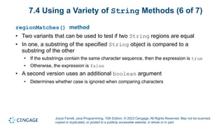 Joyce Farrell, Java Programming, 10th Edition. © 2023 Cengage. All Rights Reserved. May not be scanned,
copied or duplicated, or posted to a publicly accessible website, in whole or in part.
7.4 Using a Variety of String Methods (6 of 7)
regionMatches() method
• Two variants that can be used to test if two String regions are equal
• In one, a substring of the specified String object is compared to a
substring of the other
• If the substrings contain the same character sequence, then the expression is true
• Otherwise, the expression is false
• A second version uses an additional boolean argument
• Determines whether case is ignored when comparing characters
 