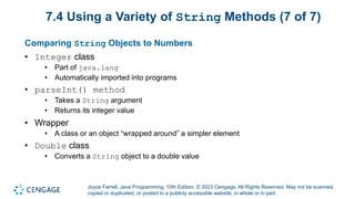 Joyce Farrell, Java Programming, 10th Edition. © 2023 Cengage. All Rights Reserved. May not be scanned,
copied or duplicated, or posted to a publicly accessible website, in whole or in part.
7.4 Using a Variety of String Methods (7 of 7)
Comparing String Objects to Numbers
• Integer class
• Part of java.lang
• Automatically imported into programs
• parseInt() method
• Takes a String argument
• Returns its integer value
• Wrapper
• A class or an object “wrapped around” a simpler element
• Double class
• Converts a String object to a double value
 