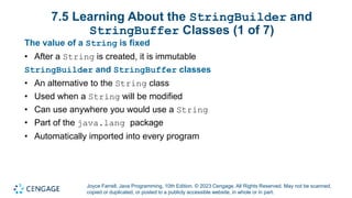 Joyce Farrell, Java Programming, 10th Edition. © 2023 Cengage. All Rights Reserved. May not be scanned,
copied or duplicated, or posted to a publicly accessible website, in whole or in part.
7.5 Learning About the StringBuilder and
StringBuffer Classes (1 of 7)
The value of a String is fixed
• After a String is created, it is immutable
StringBuilder and StringBuffer classes
• An alternative to the String class
• Used when a String will be modified
• Can use anywhere you would use a String
• Part of the java.lang package
• Automatically imported into every program
 