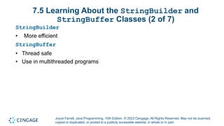 Joyce Farrell, Java Programming, 10th Edition. © 2023 Cengage. All Rights Reserved. May not be scanned,
copied or duplicated, or posted to a publicly accessible website, in whole or in part.
7.5 Learning About the StringBuilder and
StringBuffer Classes (2 of 7)
StringBuilder
• More efficient
StringBuffer
• Thread safe
• Use in multithreaded programs
 