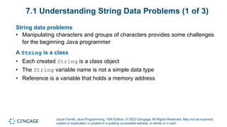 Joyce Farrell, Java Programming, 10th Edition. © 2023 Cengage. All Rights Reserved. May not be scanned,
copied or duplicated, or posted to a publicly accessible website, in whole or in part.
7.1 Understanding String Data Problems (1 of 3)
String data problems
• Manipulating characters and groups of characters provides some challenges
for the beginning Java programmer
A String is a class
• Each created String is a class object
• The String variable name is not a simple data type
• Reference is a variable that holds a memory address
 
