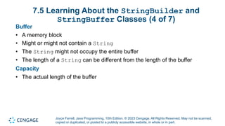 Joyce Farrell, Java Programming, 10th Edition. © 2023 Cengage. All Rights Reserved. May not be scanned,
copied or duplicated, or posted to a publicly accessible website, in whole or in part.
7.5 Learning About the StringBuilder and
StringBuffer Classes (4 of 7)
Buffer
• A memory block
• Might or might not contain a String
• The String might not occupy the entire buffer
• The length of a String can be different from the length of the buffer
Capacity
• The actual length of the buffer
 
