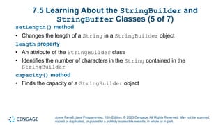 Joyce Farrell, Java Programming, 10th Edition. © 2023 Cengage. All Rights Reserved. May not be scanned,
copied or duplicated, or posted to a publicly accessible website, in whole or in part.
7.5 Learning About the StringBuilder and
StringBuffer Classes (5 of 7)
setLength() method
• Changes the length of a String in a StringBuilder object
length property
• An attribute of the StringBuilder class
• Identifies the number of characters in the String contained in the
StringBuilder
capacity() method
• Finds the capacity of a StringBuilder object
 