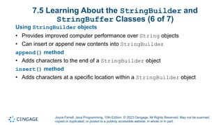 Joyce Farrell, Java Programming, 10th Edition. © 2023 Cengage. All Rights Reserved. May not be scanned,
copied or duplicated, or posted to a publicly accessible website, in whole or in part.
7.5 Learning About the StringBuilder and
StringBuffer Classes (6 of 7)
Using StringBuilder objects
• Provides improved computer performance over String objects
• Can insert or append new contents into StringBuilder
append() method
• Adds characters to the end of a StringBuilder object
insert() method
• Adds characters at a specific location within a StringBuilder object
 