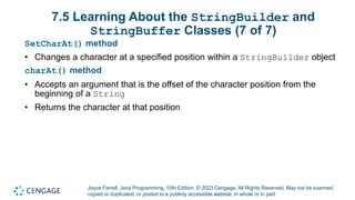 Joyce Farrell, Java Programming, 10th Edition. © 2023 Cengage. All Rights Reserved. May not be scanned,
copied or duplicated, or posted to a publicly accessible website, in whole or in part.
7.5 Learning About the StringBuilder and
StringBuffer Classes (7 of 7)
SetCharAt() method
• Changes a character at a specified position within a StringBuilder object
charAt() method
• Accepts an argument that is the offset of the character position from the
beginning of a String
• Returns the character at that position
 