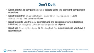 Joyce Farrell, Java Programming, 10th Edition. © 2023 Cengage. All Rights Reserved. May not be scanned,
copied or duplicated, or posted to a publicly accessible website, in whole or in part.
Don’t Do It
• Don’t attempt to compare String objects using the standard comparison
operators
• Don’t forget that startsWith(), endsWith(), replace(), and
contains() are case sensitive
• Don’t forget to use the new operator and the constructor when declaring
initialized StringBuilder or StringBuffer objects
• Don’t use StringBuilder or StringBuffer objects unless you have a
good reason
 