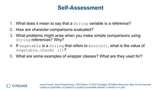 Joyce Farrell, Java Programming, 10th Edition. © 2023 Cengage. All Rights Reserved. May not be scanned,
copied or duplicated, or posted to a publicly accessible website, in whole or in part.
Self-Assessment
1. What does it mean to say that a String variable is a reference?
2. How are character comparisons evaluated?
3. What problems might arise when you make simple comparisons using
String references? Why?
4. If vegetable is a String that refers to broccoli, what is the value of
vegetable.charAt (1)?
5. What are some examples of wrapper classes? What are they used for?
 