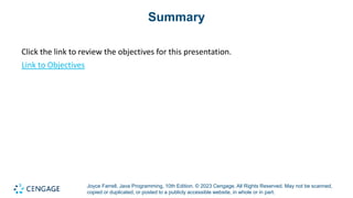 Joyce Farrell, Java Programming, 10th Edition. © 2023 Cengage. All Rights Reserved. May not be scanned,
copied or duplicated, or posted to a publicly accessible website, in whole or in part.
Summary
Click the link to review the objectives for this presentation.
Link to Objectives
 