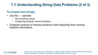 Joyce Farrell, Java Programming, 10th Edition. © 2023 Cengage. All Rights Reserved. May not be scanned,
copied or duplicated, or posted to a publicly accessible website, in whole or in part.
7.1 Understanding String Data Problems (2 of 3)
To compare two strings:
• Use the == operator
• Not comparing values
• Comparing computer memory locations
• Compare contents of memory locations more frequently than memory
locations themselves
 