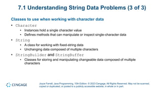 Joyce Farrell, Java Programming, 10th Edition. © 2023 Cengage. All Rights Reserved. May not be scanned,
copied or duplicated, or posted to a publicly accessible website, in whole or in part.
7.1 Understanding String Data Problems (3 of 3)
Classes to use when working with character data
• Character
• Instances hold a single character value
• Defines methods that can manipulate or inspect single-character data
• String
• A class for working with fixed-string data
• Unchanging data composed of multiple characters
• StringBuilder and StringBuffer
• Classes for storing and manipulating changeable data composed of multiple
characters
 