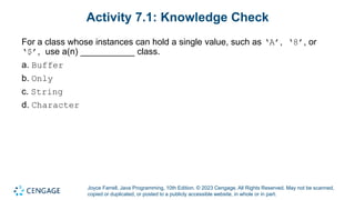 Joyce Farrell, Java Programming, 10th Edition. © 2023 Cengage. All Rights Reserved. May not be scanned,
copied or duplicated, or posted to a publicly accessible website, in whole or in part.
Activity 7.1: Knowledge Check
For a class whose instances can hold a single value, such as ‘A’, ‘8’, or
‘$’, use a(n) ___________ class.
a. Buffer
b. Only
c. String
d. Character
 