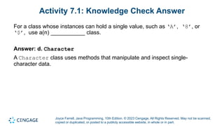 Joyce Farrell, Java Programming, 10th Edition. © 2023 Cengage. All Rights Reserved. May not be scanned,
copied or duplicated, or posted to a publicly accessible website, in whole or in part.
Activity 7.1: Knowledge Check Answer
For a class whose instances can hold a single value, such as ‘A’, ‘8’, or
‘$’, use a(n) ___________ class.
Answer: d. Character
A Character class uses methods that manipulate and inspect single-
character data.
 