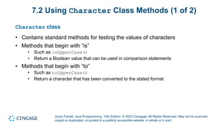 Joyce Farrell, Java Programming, 10th Edition. © 2023 Cengage. All Rights Reserved. May not be scanned,
copied or duplicated, or posted to a publicly accessible website, in whole or in part.
7.2 Using Character Class Methods (1 of 2)
Character class
• Contains standard methods for testing the values of characters
• Methods that begin with “is”
• Such as isUpperCase()
• Return a Boolean value that can be used in comparison statements
• Methods that begin with “to”
• Such as toUpperCase()
• Return a character that has been converted to the stated format
 