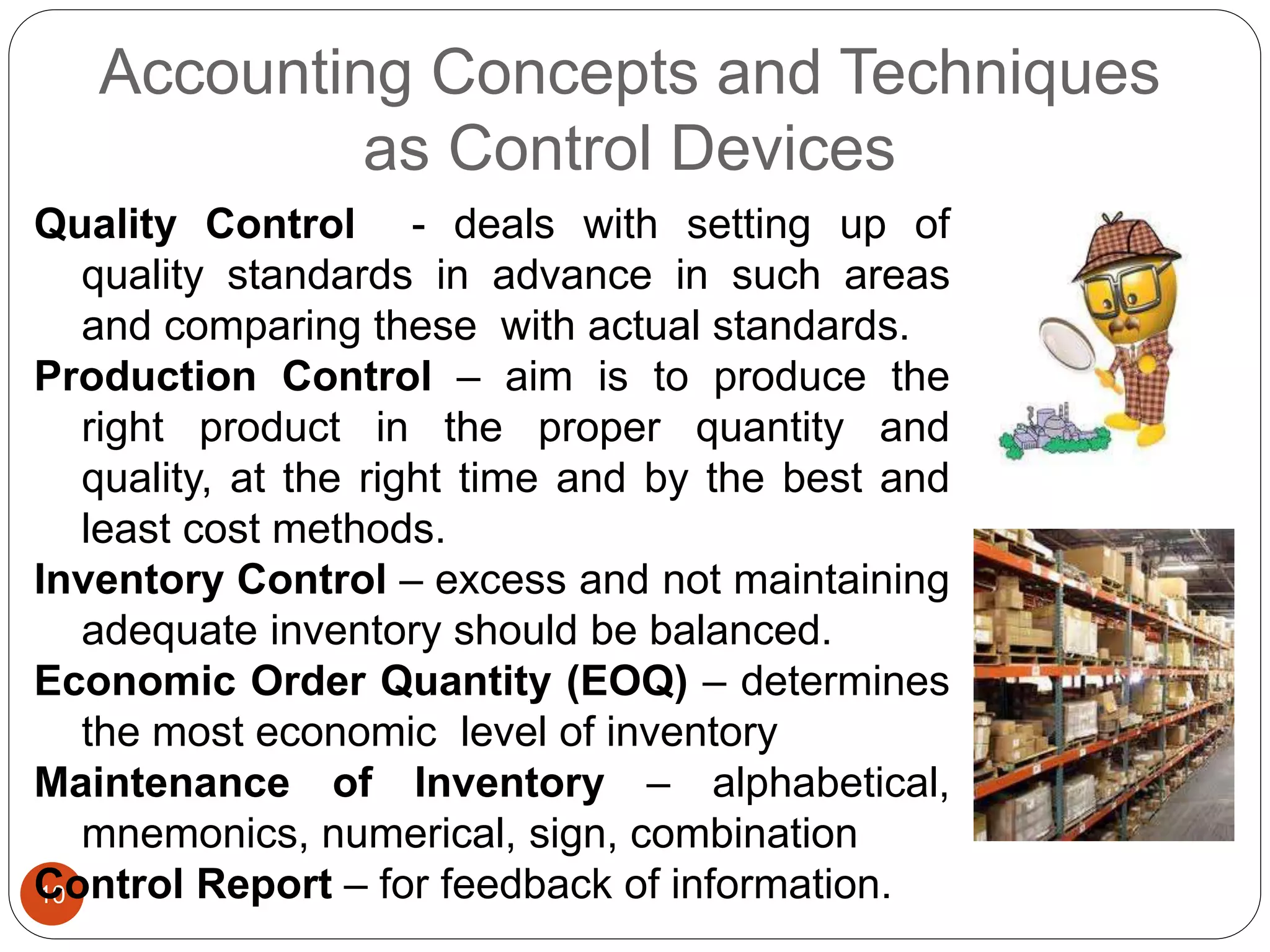 Accounting Concepts and Techniques
as Control Devices
10
Quality Control - deals with setting up of
quality standards in advance in such areas
and comparing these with actual standards.
Production Control – aim is to produce the
right product in the proper quantity and
quality, at the right time and by the best and
least cost methods.
Inventory Control – excess and not maintaining
adequate inventory should be balanced.
Economic Order Quantity (EOQ) – determines
the most economic level of inventory
Maintenance of Inventory – alphabetical,
mnemonics, numerical, sign, combination
Control Report – for feedback of information.
 