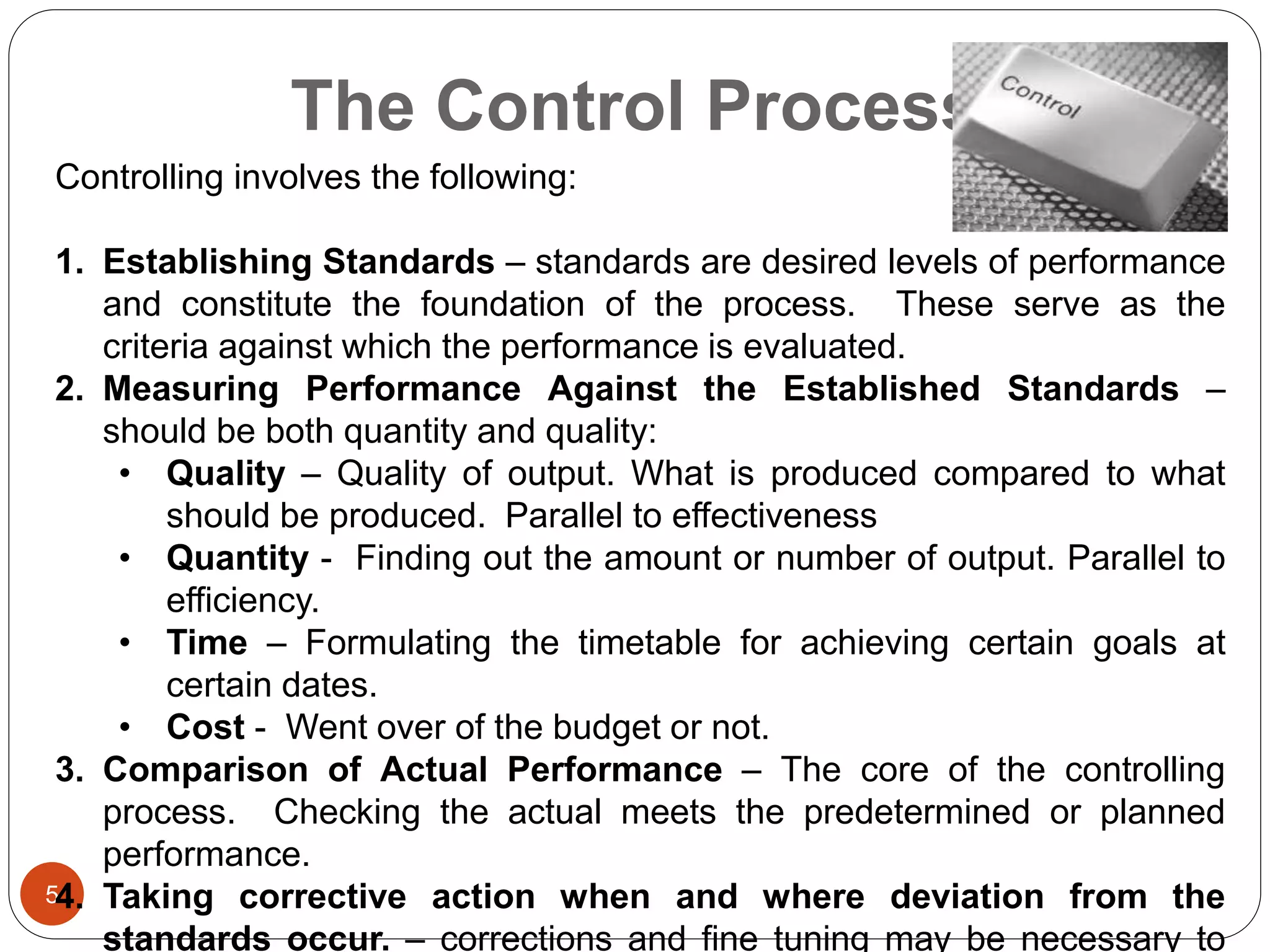The Control Process
5
Controlling involves the following:
1. Establishing Standards – standards are desired levels of performance
and constitute the foundation of the process. These serve as the
criteria against which the performance is evaluated.
2. Measuring Performance Against the Established Standards –
should be both quantity and quality:
• Quality – Quality of output. What is produced compared to what
should be produced. Parallel to effectiveness
• Quantity - Finding out the amount or number of output. Parallel to
efficiency.
• Time – Formulating the timetable for achieving certain goals at
certain dates.
• Cost - Went over of the budget or not.
3. Comparison of Actual Performance – The core of the controlling
process. Checking the actual meets the predetermined or planned
performance.
4. Taking corrective action when and where deviation from the
standards occur. – corrections and fine tuning may be necessary to
 