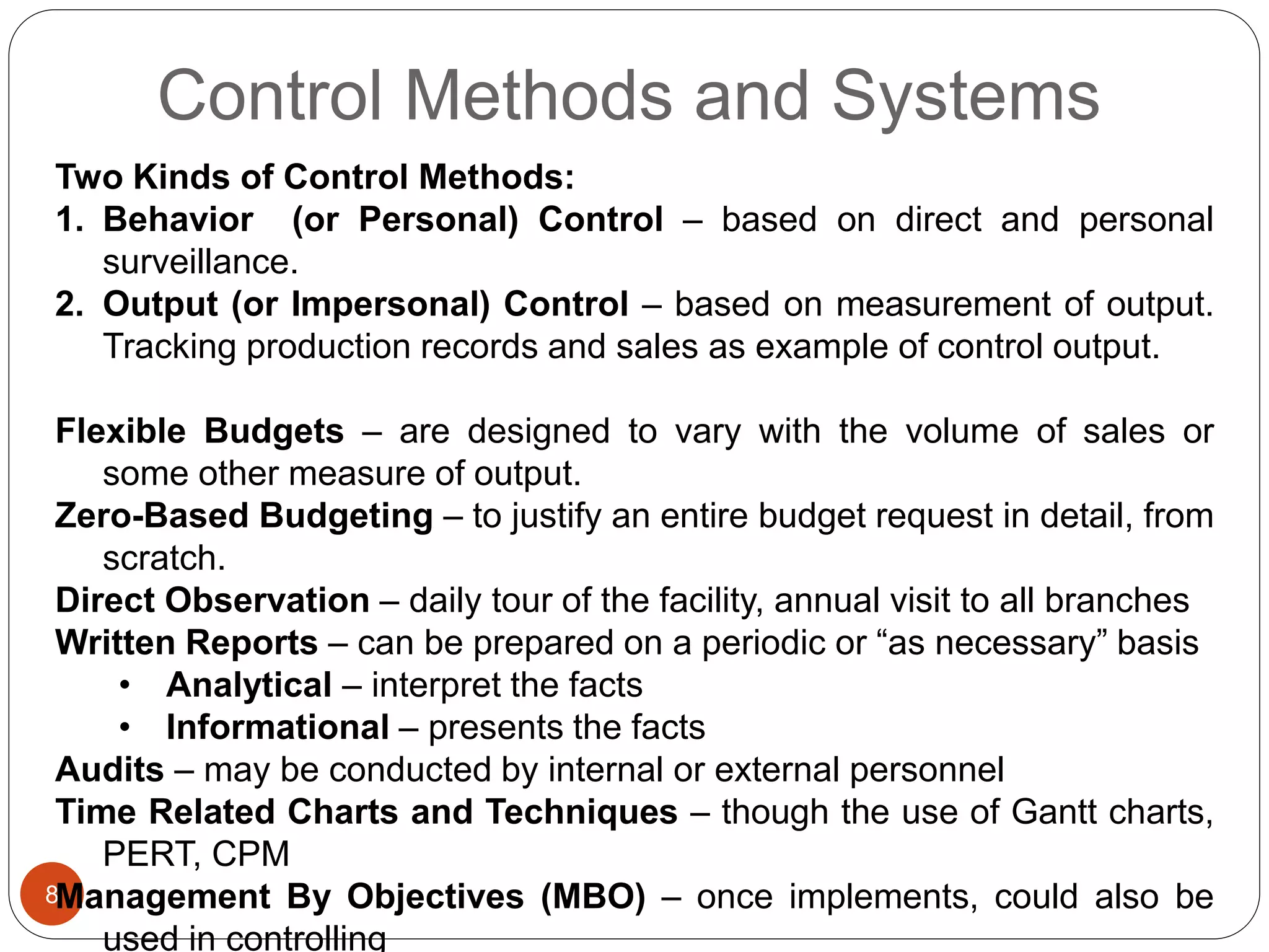 Control Methods and Systems
8
Two Kinds of Control Methods:
1. Behavior (or Personal) Control – based on direct and personal
surveillance.
2. Output (or Impersonal) Control – based on measurement of output.
Tracking production records and sales as example of control output.
Flexible Budgets – are designed to vary with the volume of sales or
some other measure of output.
Zero-Based Budgeting – to justify an entire budget request in detail, from
scratch.
Direct Observation – daily tour of the facility, annual visit to all branches
Written Reports – can be prepared on a periodic or “as necessary” basis
• Analytical – interpret the facts
• Informational – presents the facts
Audits – may be conducted by internal or external personnel
Time Related Charts and Techniques – though the use of Gantt charts,
PERT, CPM
Management By Objectives (MBO) – once implements, could also be
used in controlling
 