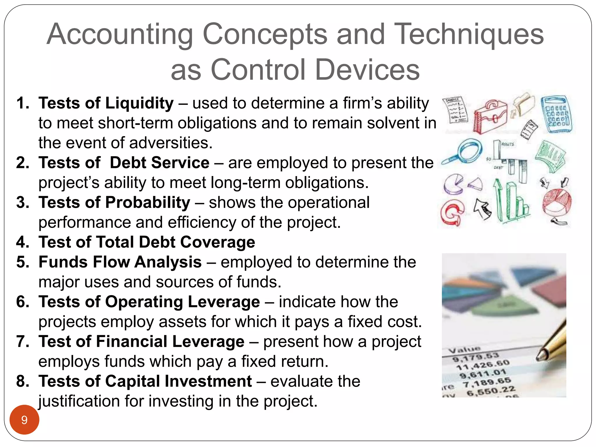 Accounting Concepts and Techniques
as Control Devices
9
1. Tests of Liquidity – used to determine a firm’s ability
to meet short-term obligations and to remain solvent in
the event of adversities.
2. Tests of Debt Service – are employed to present the
project’s ability to meet long-term obligations.
3. Tests of Probability – shows the operational
performance and efficiency of the project.
4. Test of Total Debt Coverage
5. Funds Flow Analysis – employed to determine the
major uses and sources of funds.
6. Tests of Operating Leverage – indicate how the
projects employ assets for which it pays a fixed cost.
7. Test of Financial Leverage – present how a project
employs funds which pay a fixed return.
8. Tests of Capital Investment – evaluate the
justification for investing in the project.
 