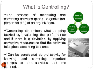 What is Controlling?
3
The process of measuring and
correcting activities (plans, organization,
personnel etc.) of an organization.
Controlling determines what is being
tackled by evaluating the performance
and if there is a deviation, by applying
corrective measures so that the activities
take place according to plans.
 Can be considered as the activity for
knowing and correcting important
changes in the activities that are
planned.
 