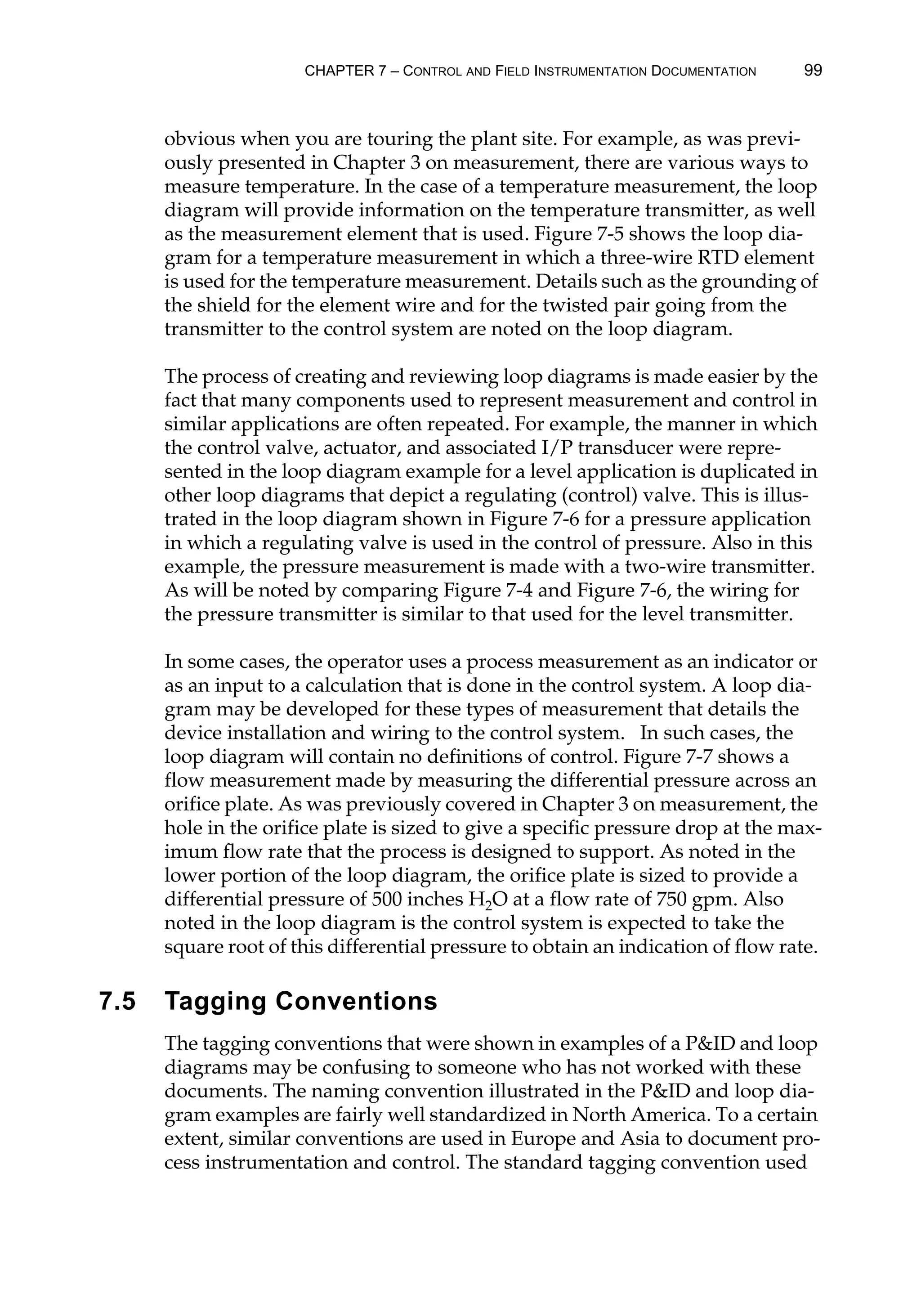 CHAPTER 7 – CONTROL AND FIELD INSTRUMENTATION DOCUMENTATION 99
obvious when you are touring the plant site. For example, as was previ-
ously presented in Chapter 3 on measurement, there are various ways to
measure temperature. In the case of a temperature measurement, the loop
diagram will provide information on the temperature transmitter, as well
as the measurement element that is used. Figure 7-5 shows the loop dia-
gram for a temperature measurement in which a three-wire RTD element
is used for the temperature measurement. Details such as the grounding of
the shield for the element wire and for the twisted pair going from the
transmitter to the control system are noted on the loop diagram.
The process of creating and reviewing loop diagrams is made easier by the
fact that many components used to represent measurement and control in
similar applications are often repeated. For example, the manner in which
the control valve, actuator, and associated I/P transducer were repre-
sented in the loop diagram example for a level application is duplicated in
other loop diagrams that depict a regulating (control) valve. This is illus-
trated in the loop diagram shown in Figure 7-6 for a pressure application
in which a regulating valve is used in the control of pressure. Also in this
example, the pressure measurement is made with a two-wire transmitter.
As will be noted by comparing Figure 7-4 and Figure 7-6, the wiring for
the pressure transmitter is similar to that used for the level transmitter.
In some cases, the operator uses a process measurement as an indicator or
as an input to a calculation that is done in the control system. A loop dia-
gram may be developed for these types of measurement that details the
device installation and wiring to the control system. In such cases, the
loop diagram will contain no definitions of control. Figure 7-7 shows a
flow measurement made by measuring the differential pressure across an
orifice plate. As was previously covered in Chapter 3 on measurement, the
hole in the orifice plate is sized to give a specific pressure drop at the max-
imum flow rate that the process is designed to support. As noted in the
lower portion of the loop diagram, the orifice plate is sized to provide a
differential pressure of 500 inches H2O at a flow rate of 750 gpm. Also
noted in the loop diagram is the control system is expected to take the
square root of this differential pressure to obtain an indication of flow rate.
7.5 Tagging Conventions
The tagging conventions that were shown in examples of a PID and loop
diagrams may be confusing to someone who has not worked with these
documents. The naming convention illustrated in the PID and loop dia-
gram examples are fairly well standardized in North America. To a certain
extent, similar conventions are used in Europe and Asia to document pro-
cess instrumentation and control. The standard tagging convention used
 