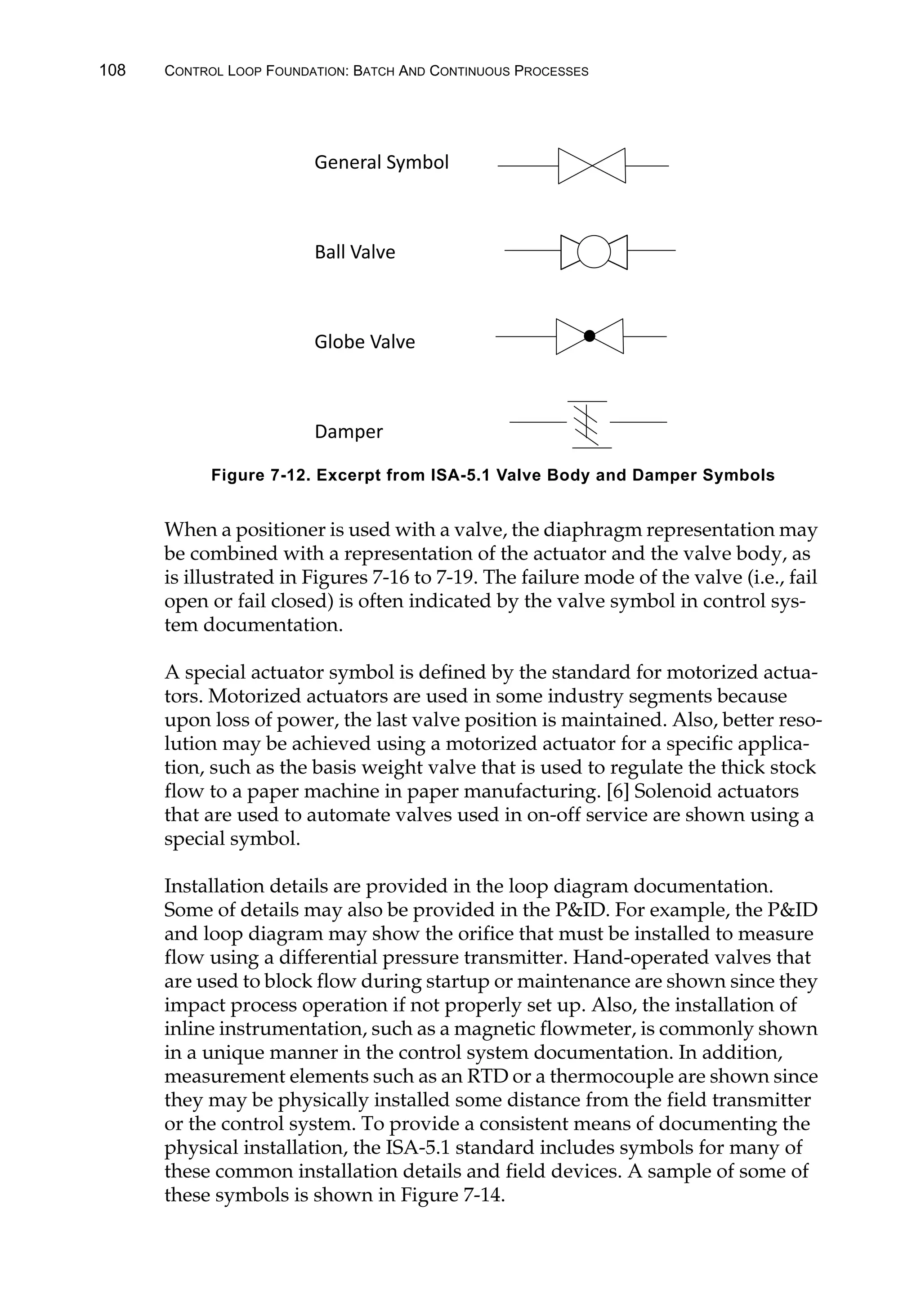 108 CONTROL LOOP FOUNDATION: BATCH AND CONTINUOUS PROCESSES
When a positioner is used with a valve, the diaphragm representation may
be combined with a representation of the actuator and the valve body, as
is illustrated in Figures 7-16 to 7-19. The failure mode of the valve (i.e., fail
open or fail closed) is often indicated by the valve symbol in control sys-
tem documentation.
A special actuator symbol is defined by the standard for motorized actua-
tors. Motorized actuators are used in some industry segments because
upon loss of power, the last valve position is maintained. Also, better reso-
lution may be achieved using a motorized actuator for a specific applica-
tion, such as the basis weight valve that is used to regulate the thick stock
flow to a paper machine in paper manufacturing. [6] Solenoid actuators
that are used to automate valves used in on-off service are shown using a
special symbol.
Installation details are provided in the loop diagram documentation.
Some of details may also be provided in the PID. For example, the PID
and loop diagram may show the orifice that must be installed to measure
flow using a differential pressure transmitter. Hand-operated valves that
are used to block flow during startup or maintenance are shown since they
impact process operation if not properly set up. Also, the installation of
inline instrumentation, such as a magnetic flowmeter, is commonly shown
in a unique manner in the control system documentation. In addition,
measurement elements such as an RTD or a thermocouple are shown since
they may be physically installed some distance from the field transmitter
or the control system. To provide a consistent means of documenting the
physical installation, the ISA-5.1 standard includes symbols for many of
these common installation details and field devices. A sample of some of
these symbols is shown in Figure 7-14.
Figure 7-12. Excerpt from ISA-5.1 Valve Body and Damper Symbols
General Symbol
Ball Valve
Globe Valve
Damper
 