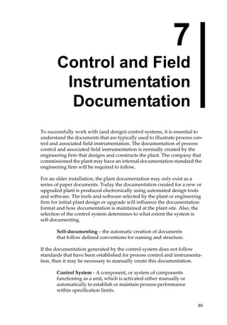 89
7
Control and Field
Instrumentation
Documentation
To successfully work with (and design) control systems, it is essential to
understand the documents that are typically used to illustrate process con-
trol and associated field instrumentation. The documentation of process
control and associated field instrumentation is normally created by the
engineering firm that designs and constructs the plant. The company that
commissioned the plant may have an internal documentation standard the
engineering firm will be required to follow.
For an older installation, the plant documentation may only exist as a
series of paper documents. Today the documentation created for a new or
upgraded plant is produced electronically using automated design tools
and software. The tools and software selected by the plant or engineering
firm for initial plant design or upgrade will influence the documentation
format and how documentation is maintained at the plant site. Also, the
selection of the control system determines to what extent the system is
self-documenting.
Self-documenting – the automatic creation of documents
that follow defined conventions for naming and structure.
If the documentation generated by the control system does not follow
standards that have been established for process control and instrumenta-
tion, then it may be necessary to manually create this documentation.
Control System - A component, or system of components
functioning as a unit, which is activated either manually or
automatically to establish or maintain process performance
within specification limits.
 