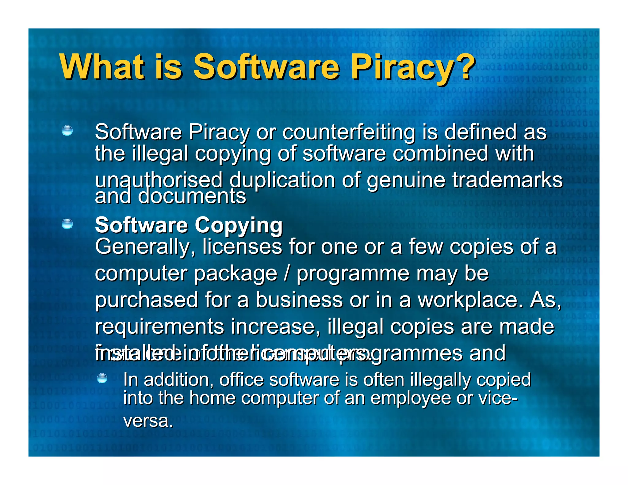 What is Software Piracy?  Software Piracy or counterfeiting is defined as  the illegal copying of software combined with  unauthorised duplication of genuine trademarks  and documents  Software Copying  Generally, licenses for one or a few copies of a  computer package / programme may be  purchased for a business or in a workplace. As,  requirements increase, illegal copies are made  from one of the licensed programmes and  installed in other computers.  In addition, office software is often illegally copied  into the home computer of an employee or vice-versa.  