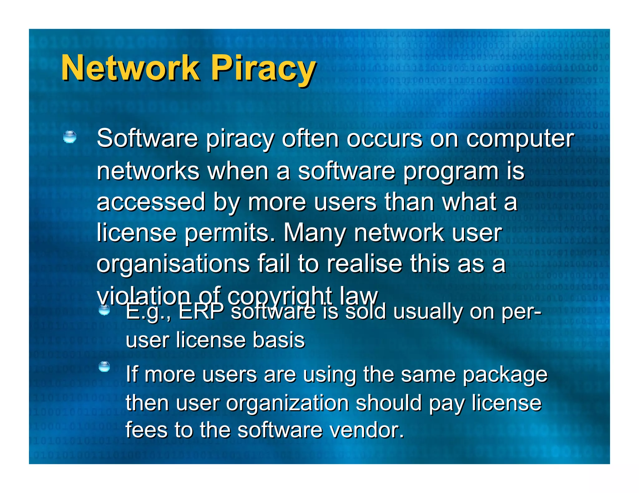 Network Piracy  Software piracy often occurs on computer  networks when a software program is  accessed by more users than what a  license permits. Many network user  organisations fail to realise this as a  violation of copyright law  E.g., ERP software is sold usually on per-  user license basis  If more users are using the same package  then user organization should pay license  fees to the software vendor.  
