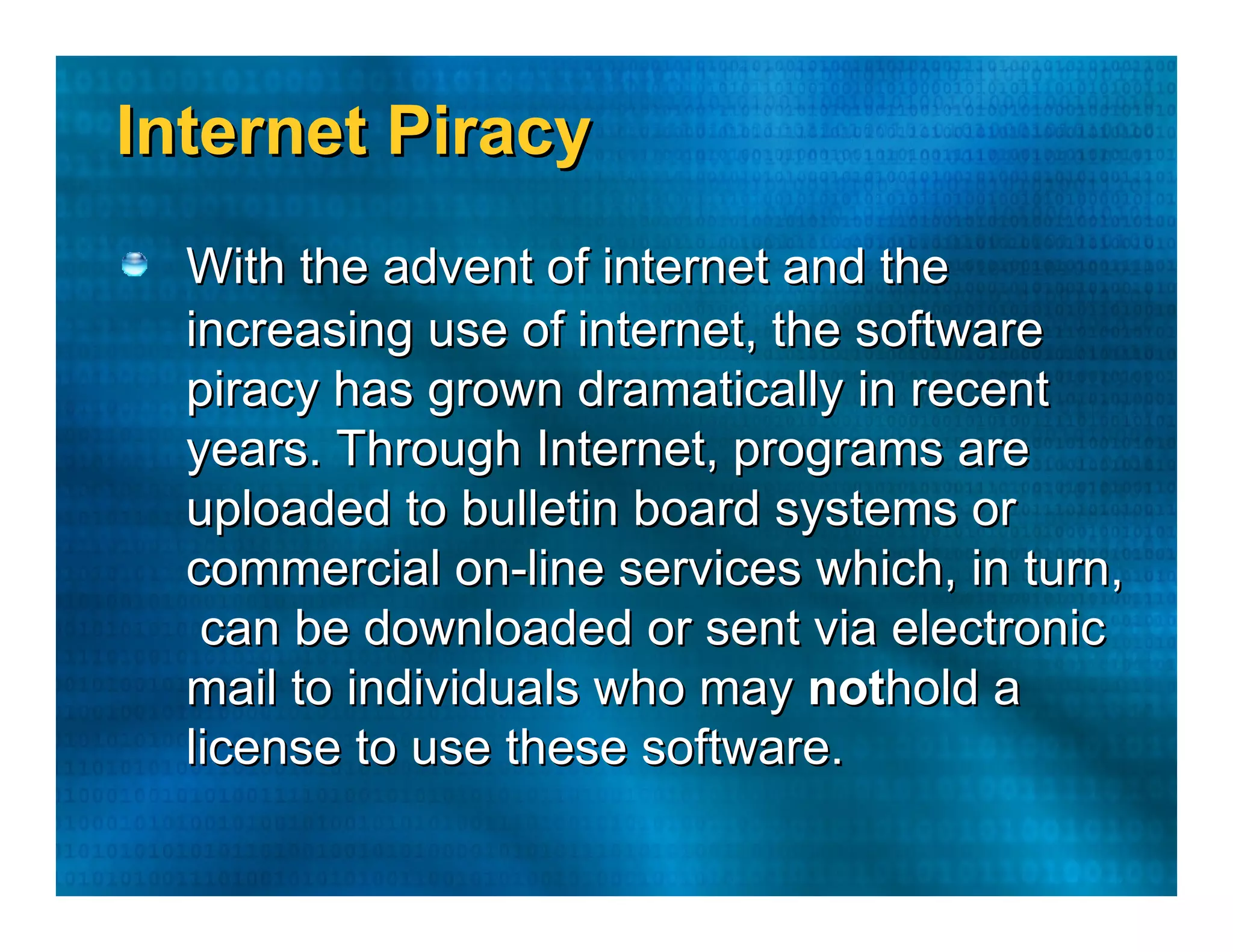 Internet Piracy  With the advent of internet and the  increasing use of internet, the software  piracy has grown dramatically in recent  years. Through Internet, programs are  uploaded to bulletin board systems or  commercial on-line services which, in turn,  can be downloaded or sent via electronic  mail to individuals who may  not hold a  license to use these software.  