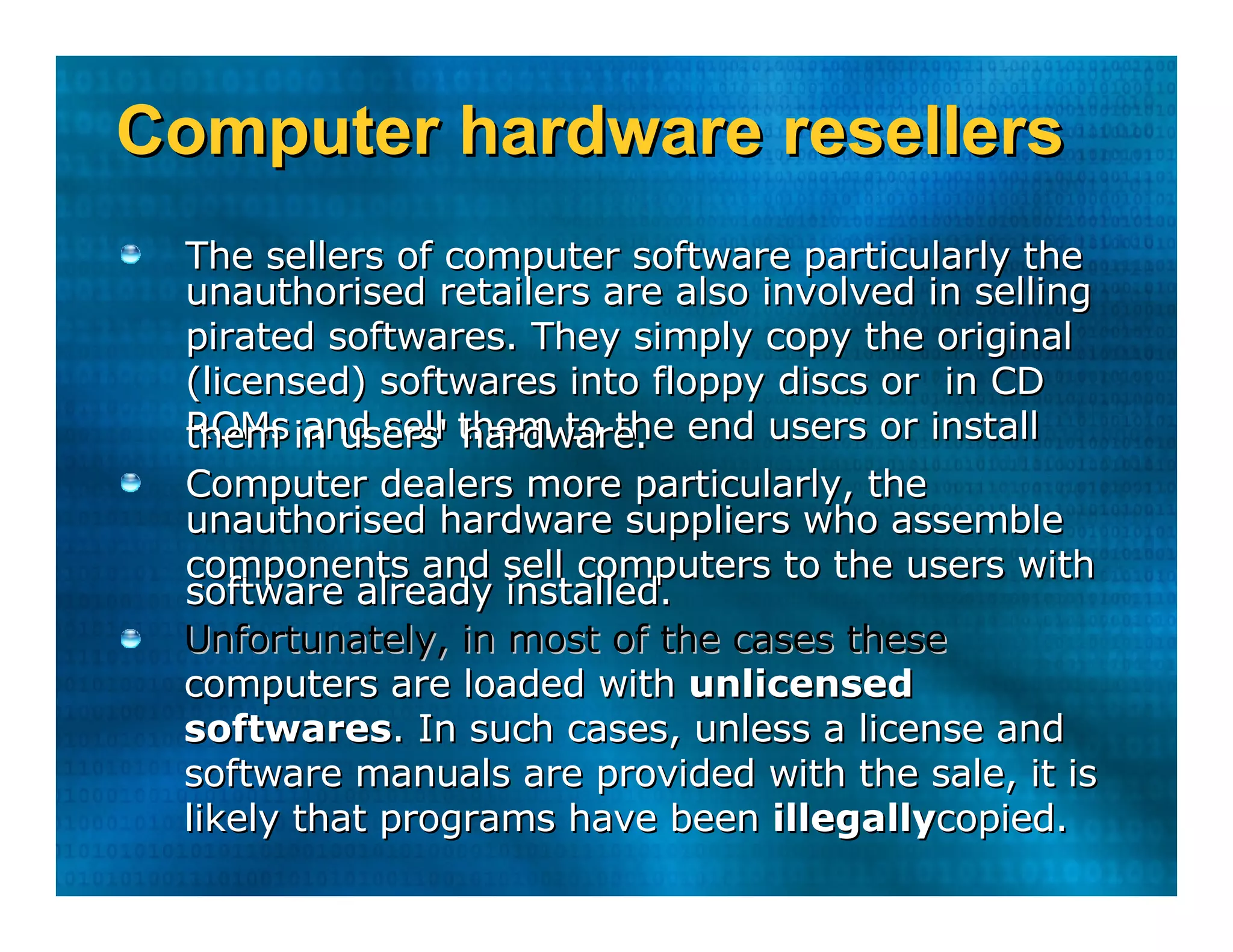 Computer hardware resellers  The sellers of computer software particularly the  unauthorised retailers are also involved in selling  pirated softwares. They simply copy the original  (licensed) softwares into floppy discs or  in CD  ROMs and sell them to the end users or install  them in users' hardware.  Computer dealers more particularly, the  unauthorised hardware suppliers who assemble  components and sell computers to the users with  software already installed.  Unfortunately, in most of the cases these  computers are loaded with  unlicensed  softwares . In such cases, unless a license and  software manuals are provided with the sale, it is  likely that programs have been  illegally copied.  