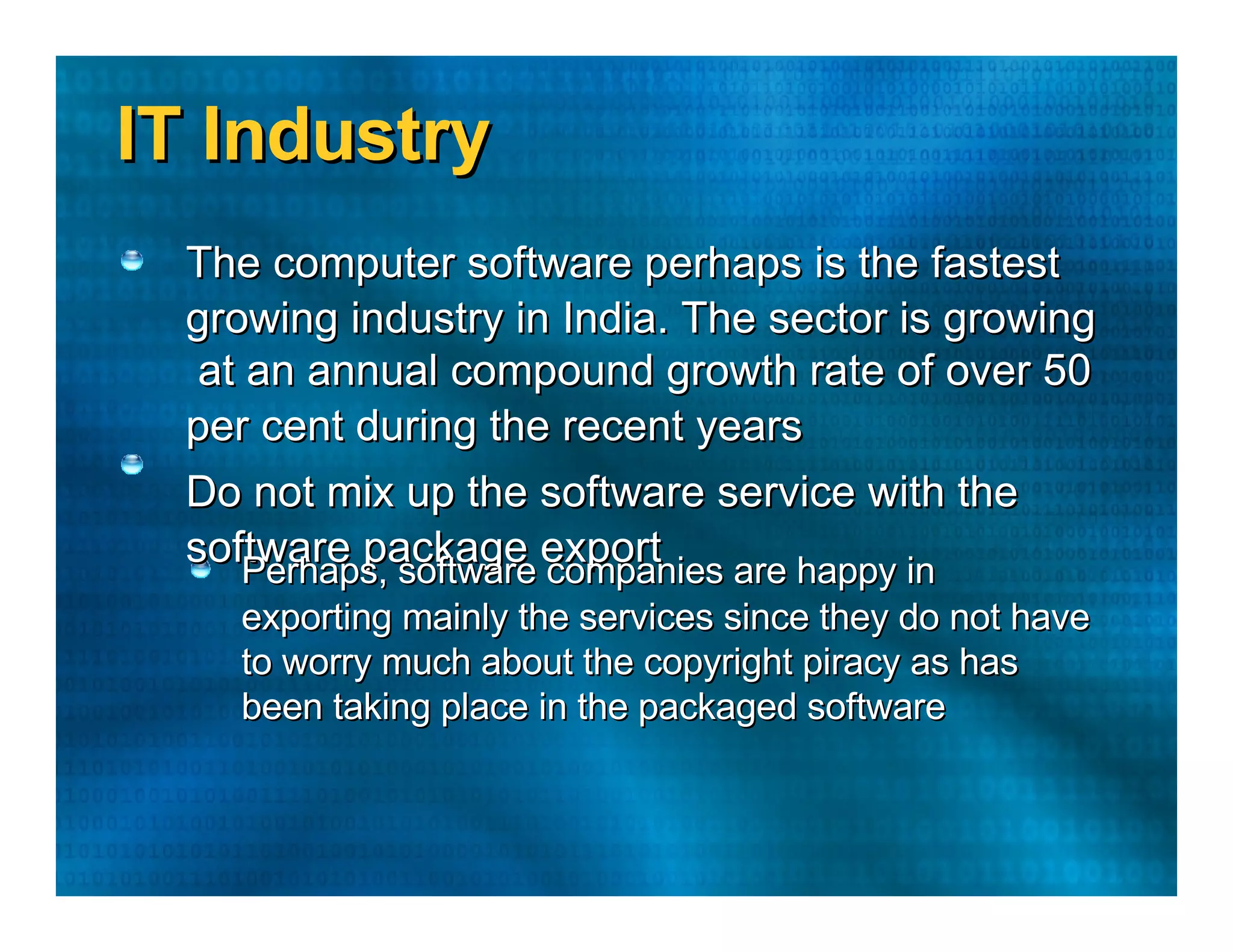 IT Industry  The computer software perhaps is the fastest  growing industry in India. The sector is growing  at an annual compound growth rate of over 50  per cent during the recent years  Do not mix up the software service with the  software package export  Perhaps, software companies are happy in  exporting mainly the services since they do not have  to worry much about the copyright piracy as has  been taking place in the packaged software  