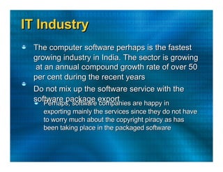 IT Industry  The computer software perhaps is the fastest  growing industry in India. The sector is growing  at an annual compound growth rate of over 50  per cent during the recent years  Do not mix up the software service with the  software package export  Perhaps, software companies are happy in  exporting mainly the services since they do not have  to worry much about the copyright piracy as has  been taking place in the packaged software  