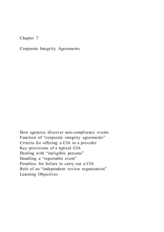 Chapter 7
Corporate Integrity Agreements
How agencies discover non-compliance events
Function of “corporate integrity agreements”
Criteria for offering a CIA to a provider
Key provisions of a typical CIA
Dealing with “ineligible persons”
Handling a “reportable event”
Penalties for failure to carry out a CIA
Role of an “independent review organization”
Learning Objectives
 