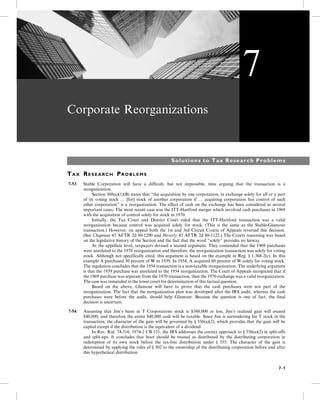 Corporate Reorganizations
Solutions to Tax Research Problems
TA X RE S E A R C H PR O B L E M S
7-53 Stable Corporation will have a difficult, but not impossible, time arguing that the transaction is a
reorganization.
5- Section 368(a)(1)(B) states that “the acquisition by one corporation, in exchange solely for all or a part
of its voting stock … [for] stock of another corporation if … acquiring corporation has control of such
other corporation” is a reorganization. The effect of cash on the exchange has been considered in several
important cases. The most recent case was the ITT-Hartford merger which involved cash purchases in 1969
with the acquisition of control solely for stock in 1970.
5- Initially, the Tax Court and District Court ruled that the ITT-Hartford transaction was a valid
reorganization because control was acquired solely for stock. (This is the same as the Stable-Glamour
transaction.) However, on appeal both the 1st and 3rd Circuit Courts of Appeals reversed this decision.
(See Chapman 45 AFTR 2d 80-1290 and Heverly 45 AFTR 2d 80-1122.) The Courts reasoning was based
on the legislative history of the Section and the fact that the word “solely” provides no leeway.
5- At the appellate level, taxpayers devised a second argument. They contended that the 1969 purchases
were unrelated to the 1970 reorganization and therefore, the reorganization transaction was solely for voting
stock. Although not specifically cited, this argument is based on the example in Reg. § 1.368-2(c). In this
example A purchased 30 percent of W in 1939. In 1954, A acquired 60 percent of W solely for voting stock.
The regulation concludes that the 1954 transaction is a non-taxable reorganization. The underlying argument
is that the 1939 purchase was unrelated to the 1954 reorganization. The Court of Appeals recognized that if
the 1969 purchase was separate from the 1970 transaction, then the 1970 exchange was a valid reorganization.
The case was remanded to the lower court for determination of this factual question.
5- Based on the above, Glamour will have to prove that the cash purchases were not part of the
reorganization. The fact that the reorganization plan was developed after the IRS audit, whereas the cash
purchases were before the audit, should help Glamour. Because the question is one of fact, the final
decision is uncertain.
7-54 Assuming that Jim’s basis in T Corporations stock is $360,000 or less, Jim’s realized gain will exceed
$40,000, and therefore the entire $40,000 cash will be taxable. Since Jim is surrendering his T stock in the
transaction, the character of the gain will be governed by § 356(a)(2), which provides that the gain will be
capital except if the distribution is the equivalent of a dividend.
5- In Rev. Rul. 74-516, 1974-2 CB 121, the IRS addresses the correct approach to § 356(a)(2) in split-offs
and split-ups. It concludes that boot should be treated as distributed by the distributing corporation in
redemption of its own stock before the tax-free distribution under § 355. The character of the gain is
determined by applying the rules of § 302 to the ownership of the distributing corporation before and after
this hypothetical distribution.
7
7-1
 