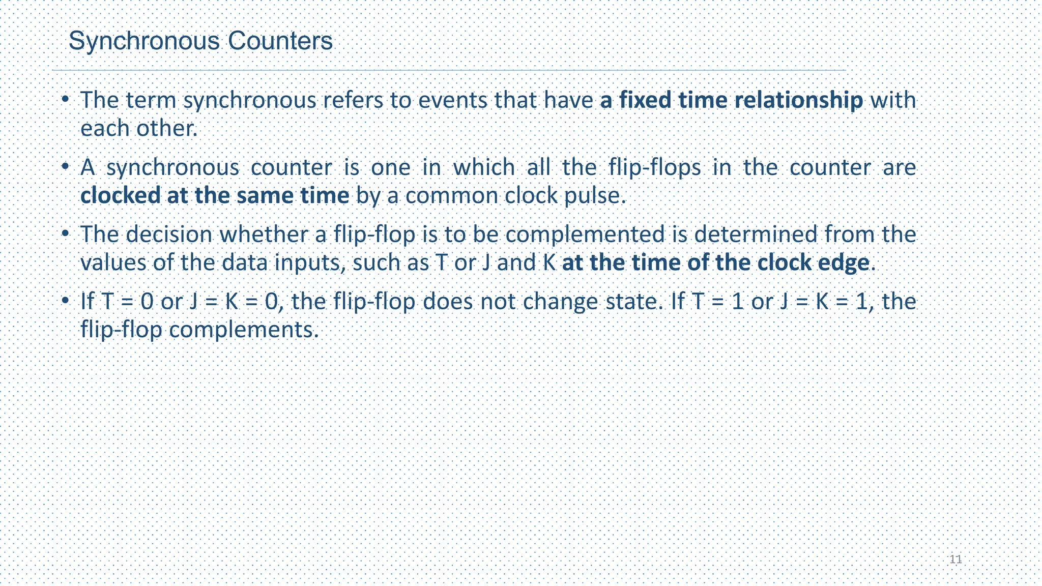 Synchronous Counters
• The term synchronous refers to events that have a fixed time relationship with
each other.
• A synchronous counter is one in which all the flip-flops in the counter are
clocked at the same time by a common clock pulse.
• The decision whether a flip‐flop is to be complemented is determined from the
values of the data inputs, such as T or J and K at the time of the clock edge.
• If T = 0 or J = K = 0, the flip‐flop does not change state. If T = 1 or J = K = 1, the
flip‐flop complements.
11
 