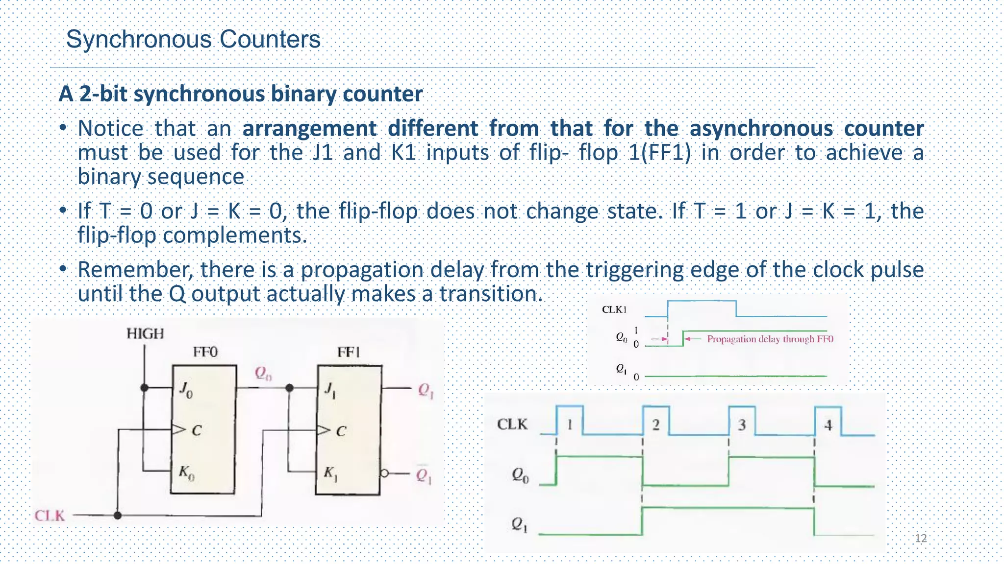 Synchronous Counters
A 2-bit synchronous binary counter
• Notice that an arrangement different from that for the asynchronous counter
must be used for the J1 and K1 inputs of flip- flop 1(FF1) in order to achieve a
binary sequence
• If T = 0 or J = K = 0, the flip‐flop does not change state. If T = 1 or J = K = 1, the
flip‐flop complements.
• Remember, there is a propagation delay from the triggering edge of the clock pulse
until the Q output actually makes a transition.
12
 