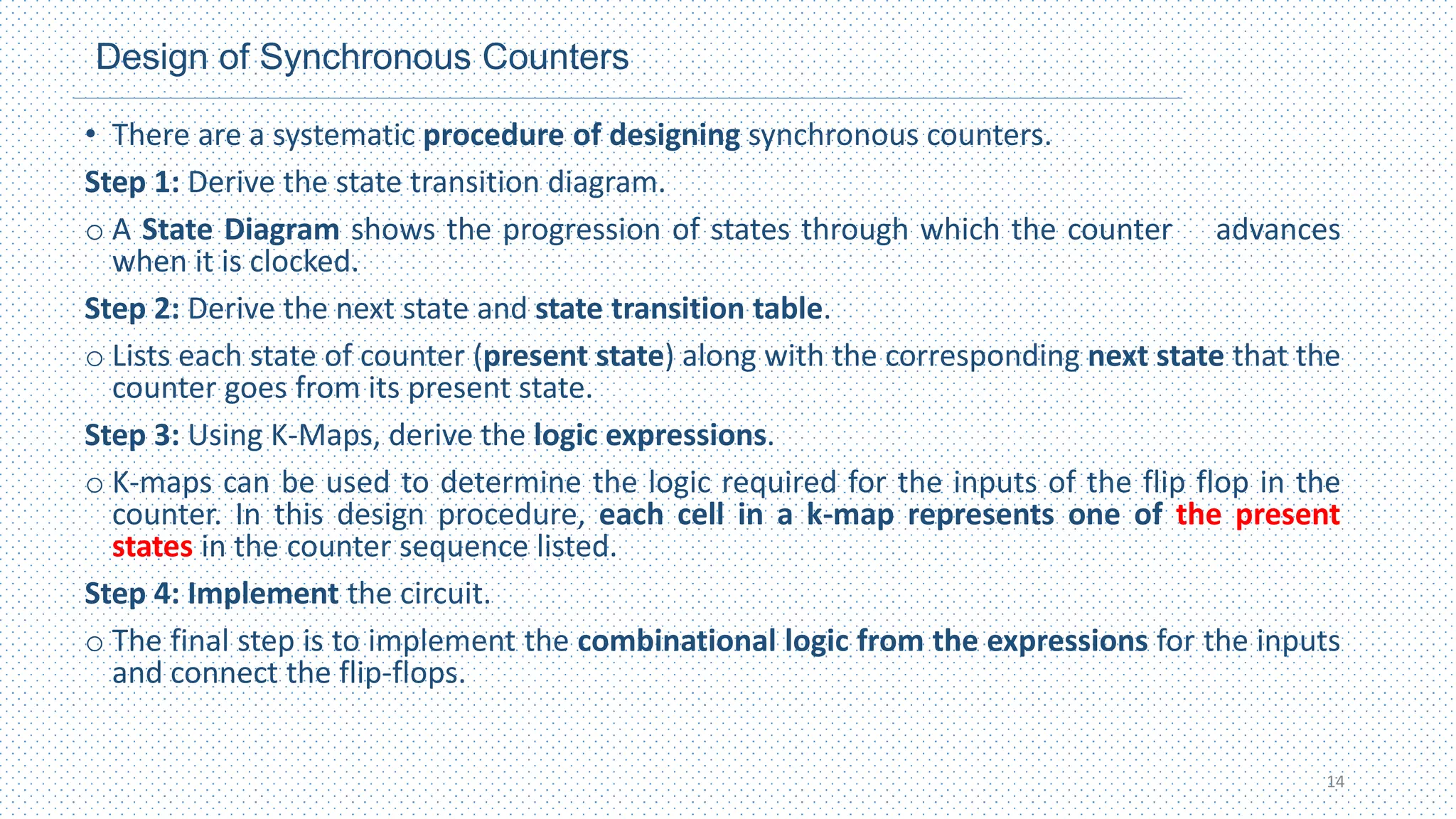 Design of Synchronous Counters
• There are a systematic procedure of designing synchronous counters.
Step 1: Derive the state transition diagram.
o A State Diagram shows the progression of states through which the counter advances
when it is clocked.
Step 2: Derive the next state and state transition table.
o Lists each state of counter (present state) along with the corresponding next state that the
counter goes from its present state.
Step 3: Using K-Maps, derive the logic expressions.
o K-maps can be used to determine the logic required for the inputs of the flip flop in the
counter. In this design procedure, each cell in a k-map represents one of the present
states in the counter sequence listed.
Step 4: Implement the circuit.
o The final step is to implement the combinational logic from the expressions for the inputs
and connect the flip-flops.
14
 