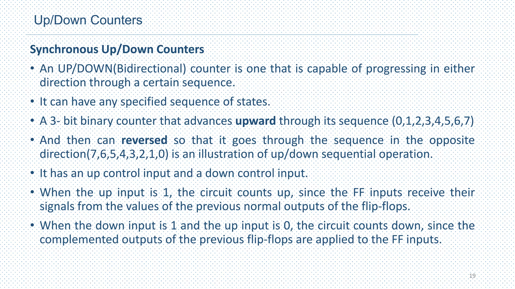 Up/Down Counters
Synchronous Up/Down Counters
• An UP/DOWN(Bidirectional) counter is one that is capable of progressing in either
direction through a certain sequence.
• It can have any specified sequence of states.
• A 3- bit binary counter that advances upward through its sequence (0,1,2,3,4,5,6,7)
• And then can reversed so that it goes through the sequence in the opposite
direction(7,6,5,4,3,2,1,0) is an illustration of up/down sequential operation.
• It has an up control input and a down control input.
• When the up input is 1, the circuit counts up, since the FF inputs receive their
signals from the values of the previous normal outputs of the flip‐flops.
• When the down input is 1 and the up input is 0, the circuit counts down, since the
complemented outputs of the previous flip‐flops are applied to the FF inputs.
19
 