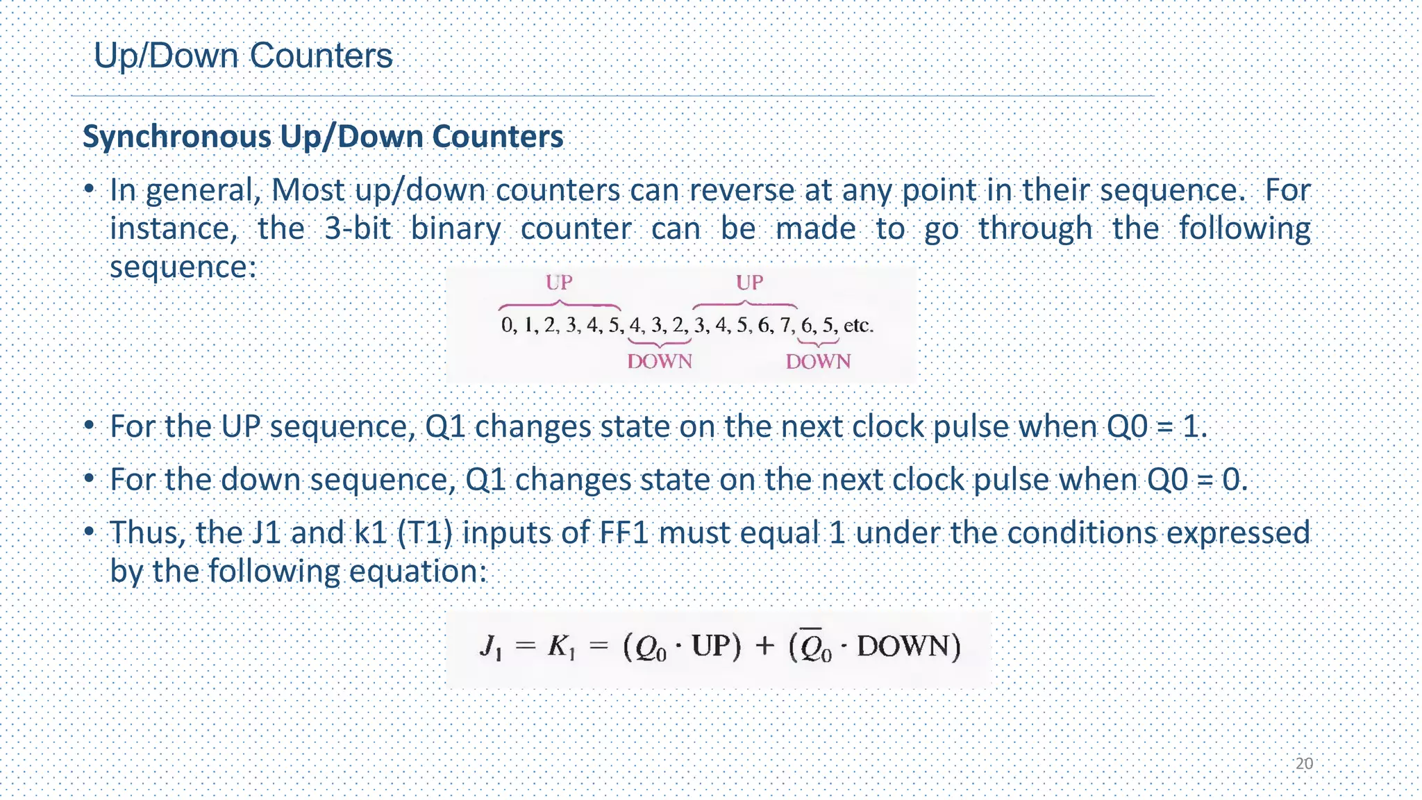 Up/Down Counters
Synchronous Up/Down Counters
• In general, Most up/down counters can reverse at any point in their sequence. For
instance, the 3-bit binary counter can be made to go through the following
sequence:
• For the UP sequence, Q1 changes state on the next clock pulse when Q0 = 1.
• For the down sequence, Q1 changes state on the next clock pulse when Q0 = 0.
• Thus, the J1 and k1 (T1) inputs of FF1 must equal 1 under the conditions expressed
by the following equation:
20
 