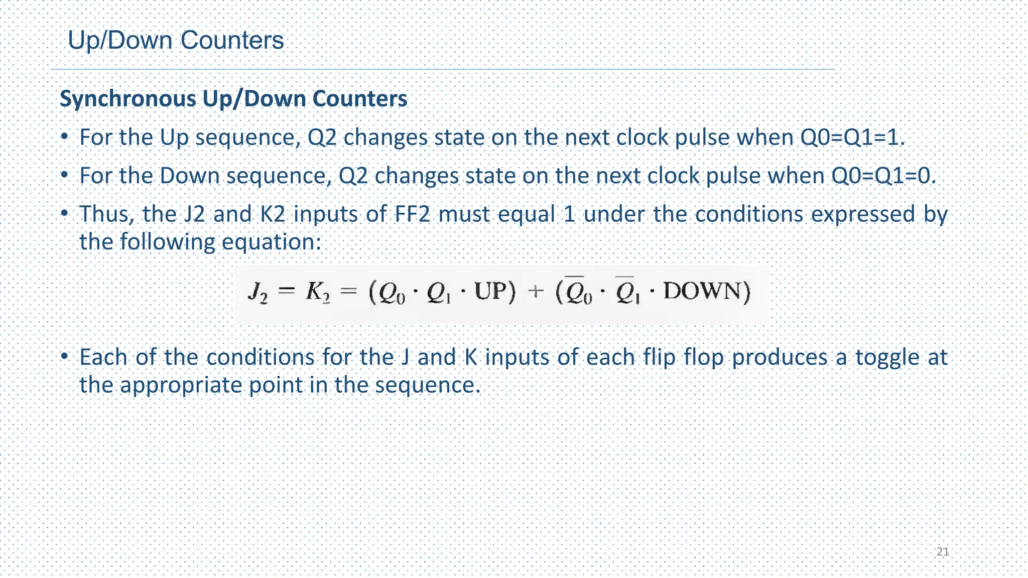 Up/Down Counters
Synchronous Up/Down Counters
• For the Up sequence, Q2 changes state on the next clock pulse when Q0=Q1=1.
• For the Down sequence, Q2 changes state on the next clock pulse when Q0=Q1=0.
• Thus, the J2 and K2 inputs of FF2 must equal 1 under the conditions expressed by
the following equation:
• Each of the conditions for the J and K inputs of each flip flop produces a toggle at
the appropriate point in the sequence.
21
 