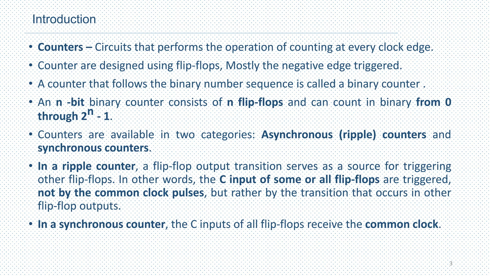 Introduction
• Counters – Circuits that performs the operation of counting at every clock edge.
• Counter are designed using flip-flops, Mostly the negative edge triggered.
• A counter that follows the binary number sequence is called a binary counter .
• An n ‐bit binary counter consists of n flip‐flops and can count in binary from 0
through 2n - 1.
• Counters are available in two categories: Asynchronous (ripple) counters and
synchronous counters.
• In a ripple counter, a flip‐flop output transition serves as a source for triggering
other flip‐flops. In other words, the C input of some or all flip‐flops are triggered,
not by the common clock pulses, but rather by the transition that occurs in other
flip‐flop outputs.
• In a synchronous counter, the C inputs of all flip‐flops receive the common clock.
3
 