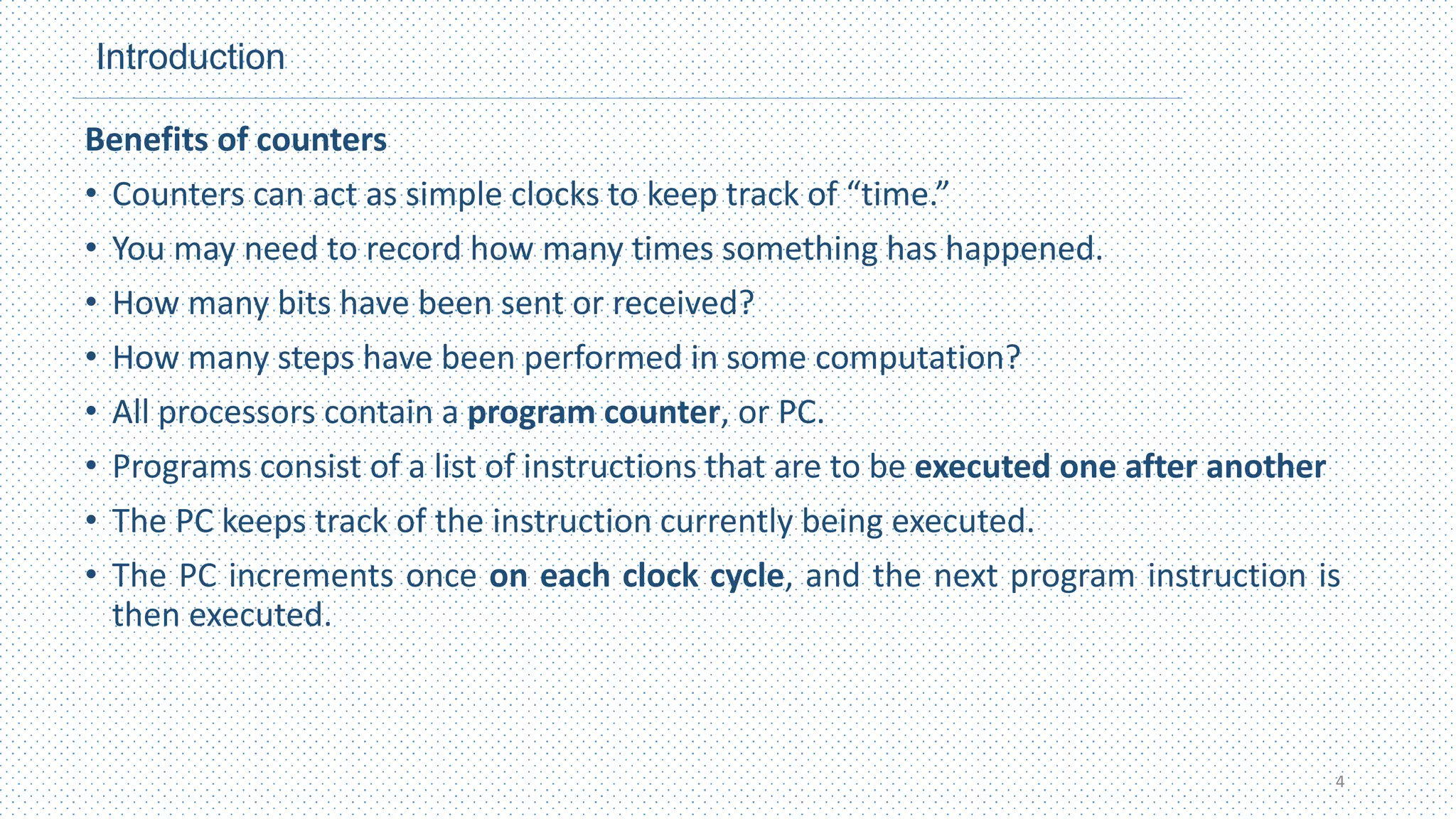 Introduction
Benefits of counters
• Counters can act as simple clocks to keep track of “time.”
• You may need to record how many times something has happened.
• How many bits have been sent or received?
• How many steps have been performed in some computation?
• All processors contain a program counter, or PC.
• Programs consist of a list of instructions that are to be executed one after another
• The PC keeps track of the instruction currently being executed.
• The PC increments once on each clock cycle, and the next program instruction is
then executed.
4
 