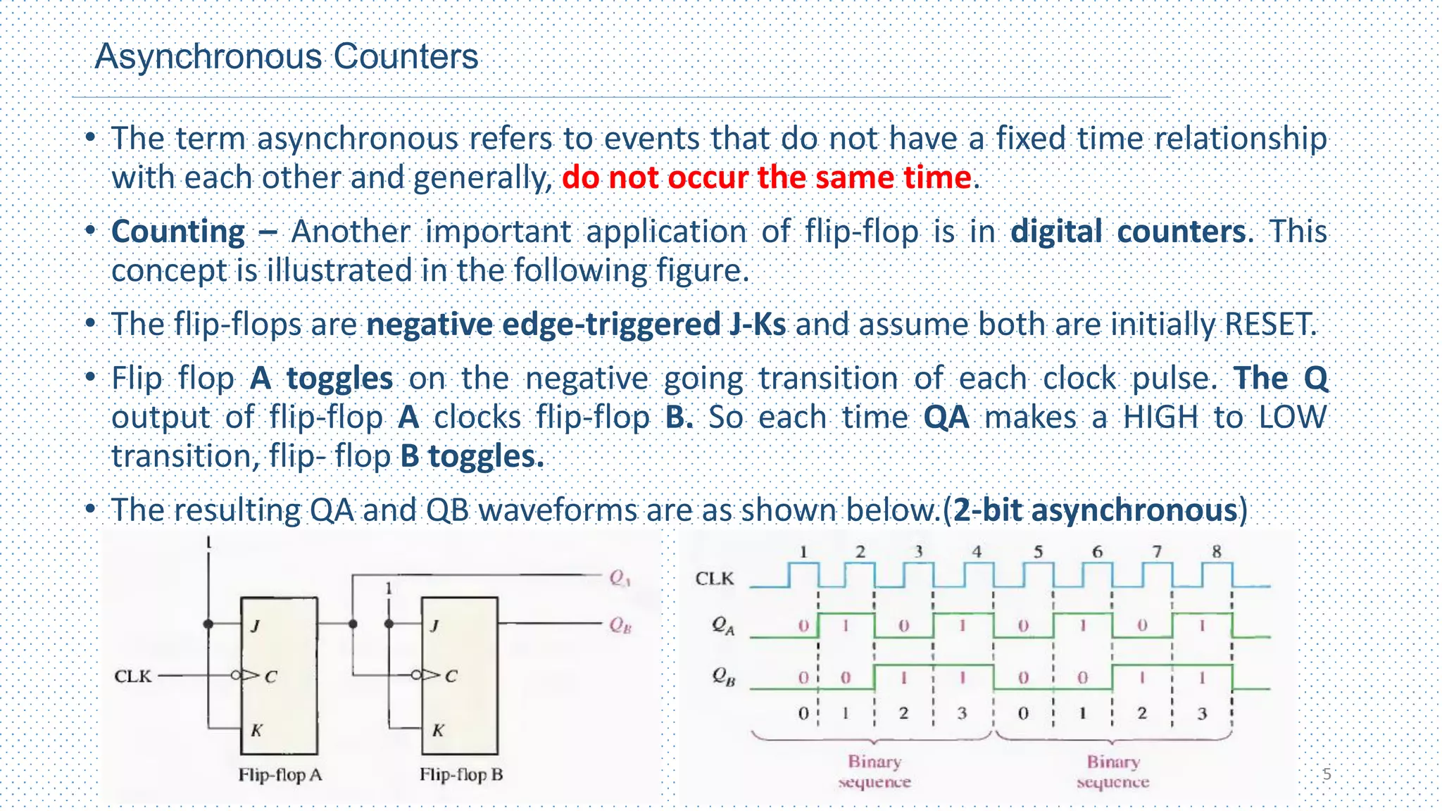 Asynchronous Counters
• The term asynchronous refers to events that do not have a fixed time relationship
with each other and generally, do not occur the same time.
• Counting – Another important application of flip-flop is in digital counters. This
concept is illustrated in the following figure.
• The flip-flops are negative edge-triggered J-Ks and assume both are initially RESET.
• Flip flop A toggles on the negative going transition of each clock pulse. The Q
output of flip-flop A clocks flip-flop B. So each time QA makes a HIGH to LOW
transition, flip- flop B toggles.
• The resulting QA and QB waveforms are as shown below.(2-bit asynchronous)
5
 