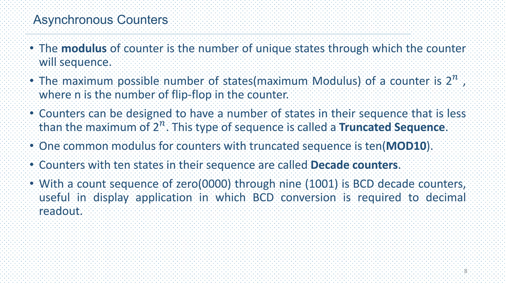 Asynchronous Counters
• The modulus of counter is the number of unique states through which the counter
will sequence.
• The maximum possible number of states(maximum Modulus) of a counter is 2𝑛
,
where n is the number of flip-flop in the counter.
• Counters can be designed to have a number of states in their sequence that is less
than the maximum of 2𝑛
. This type of sequence is called a Truncated Sequence.
• One common modulus for counters with truncated sequence is ten(MOD10).
• Counters with ten states in their sequence are called Decade counters.
• With a count sequence of zero(0000) through nine (1001) is BCD decade counters,
useful in display application in which BCD conversion is required to decimal
readout.
8
 