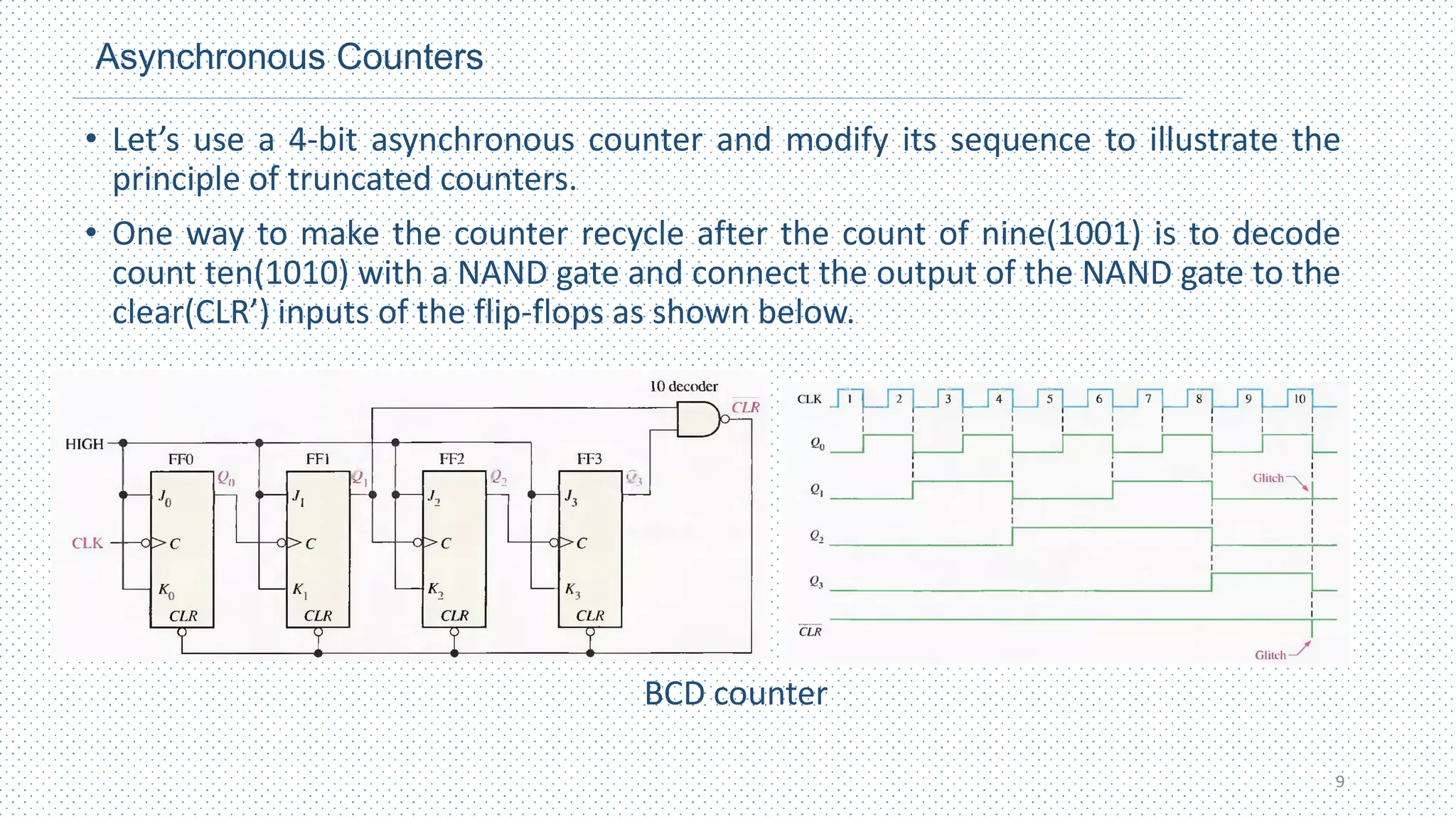 Asynchronous Counters
• Let’s use a 4-bit asynchronous counter and modify its sequence to illustrate the
principle of truncated counters.
• One way to make the counter recycle after the count of nine(1001) is to decode
count ten(1010) with a NAND gate and connect the output of the NAND gate to the
clear(CLR’) inputs of the flip-flops as shown below.
BCD counter
9
 