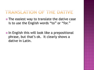 Translation of the dativeThe easiest way to translate the dative case is to use the English words “to” or “for.”In English this will look like a prepositional phrase, but that’s ok.  It clearly shows a dative in Latin.