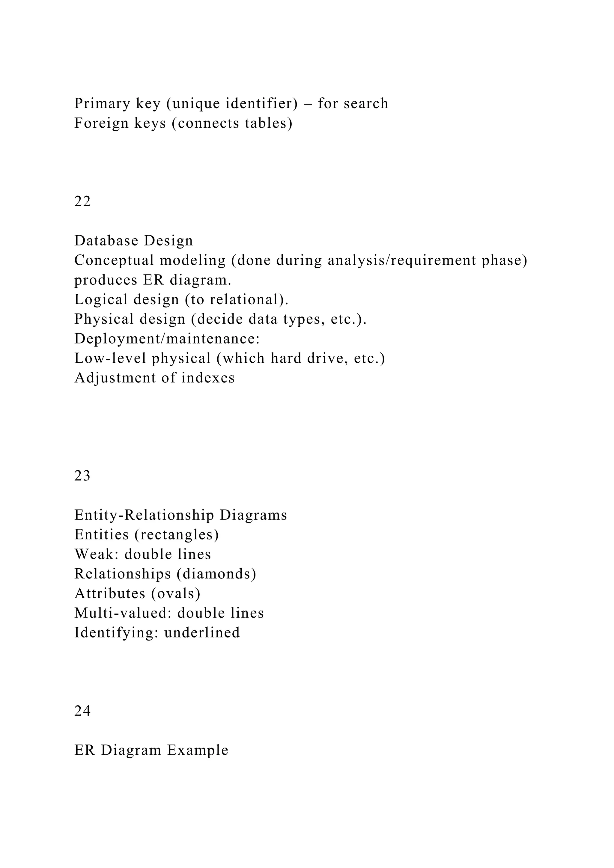 Primary key (unique identifier) – for search
Foreign keys (connects tables)
22
Database Design
Conceptual modeling (done during analysis/requirement phase)
produces ER diagram.
Logical design (to relational).
Physical design (decide data types, etc.).
Deployment/maintenance:
Low-level physical (which hard drive, etc.)
Adjustment of indexes
23
Entity-Relationship Diagrams
Entities (rectangles)
Weak: double lines
Relationships (diamonds)
Attributes (ovals)
Multi-valued: double lines
Identifying: underlined
24
ER Diagram Example
 