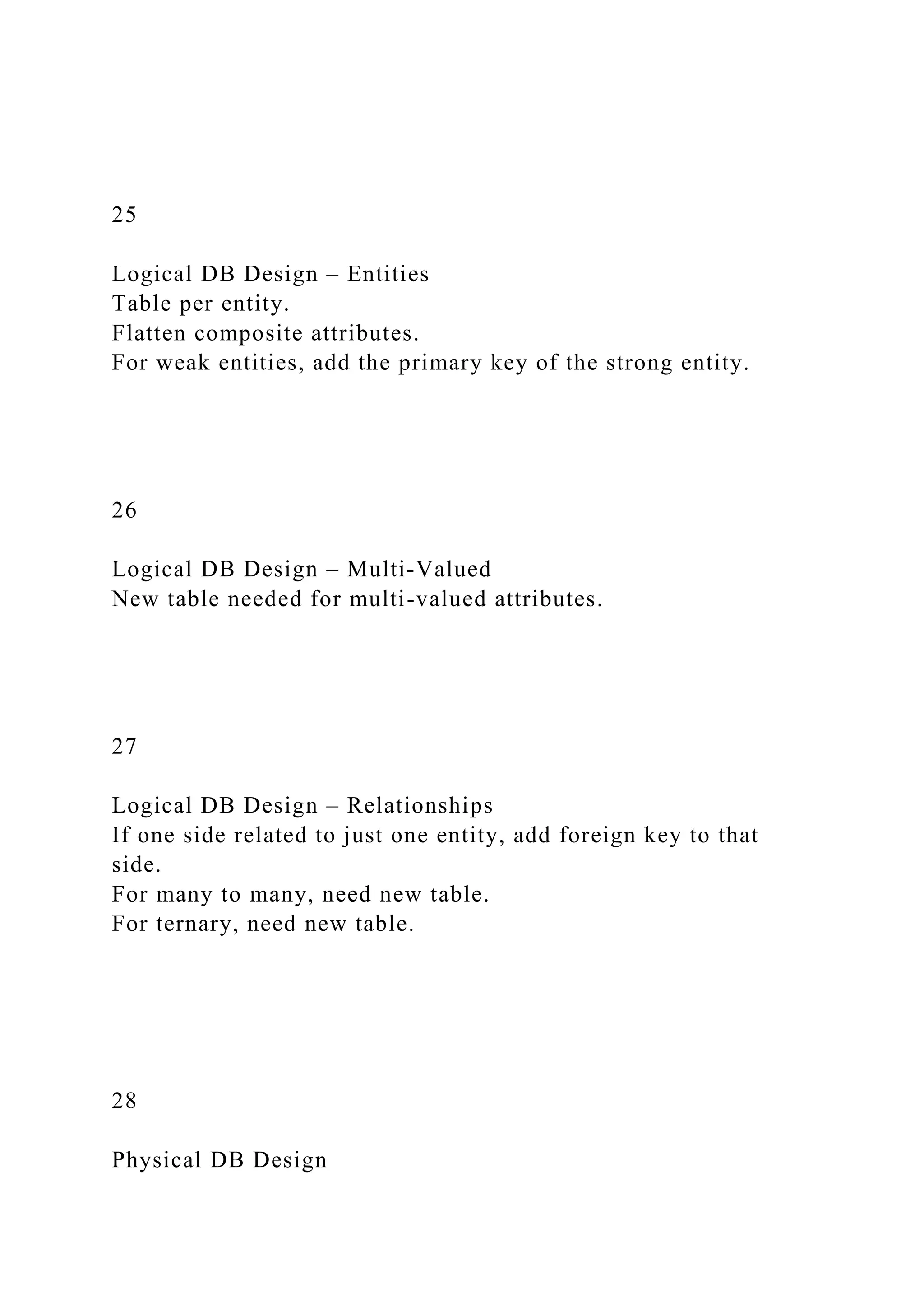 25
Logical DB Design – Entities
Table per entity.
Flatten composite attributes.
For weak entities, add the primary key of the strong entity.
26
Logical DB Design – Multi-Valued
New table needed for multi-valued attributes.
27
Logical DB Design – Relationships
If one side related to just one entity, add foreign key to that
side.
For many to many, need new table.
For ternary, need new table.
28
Physical DB Design
 